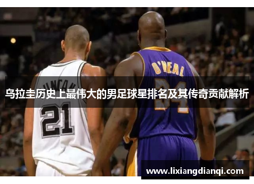 乌拉圭历史上最伟大的男足球星排名及其传奇贡献解析