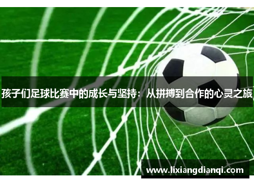 孩子们足球比赛中的成长与坚持：从拼搏到合作的心灵之旅