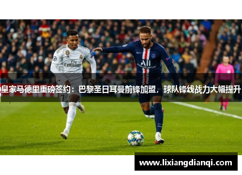 皇家马德里重磅签约：巴黎圣日耳曼前锋加盟，球队锋线战力大幅提升